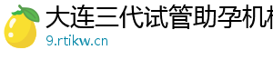 大连三代试管助孕机构	